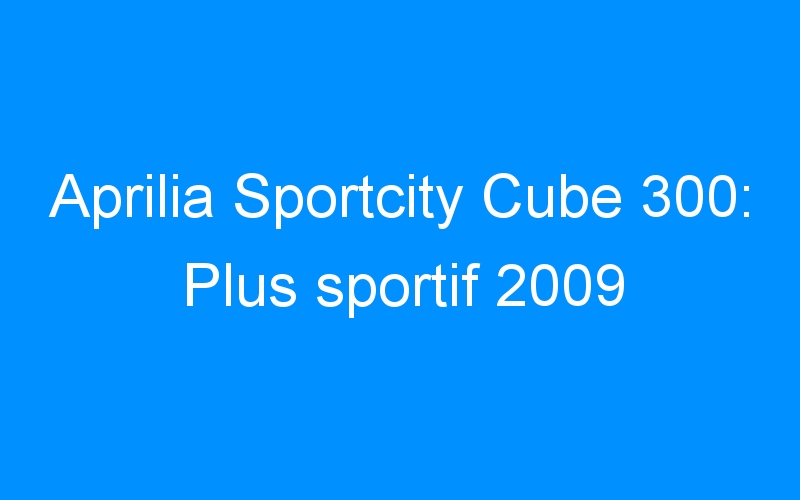 You are currently viewing Aprilia Sportcity Cube 300: Plus sportif 2009