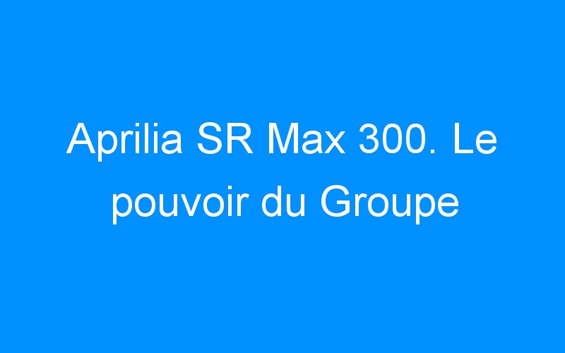 Aprilia SR Max 300. Le pouvoir du Groupe