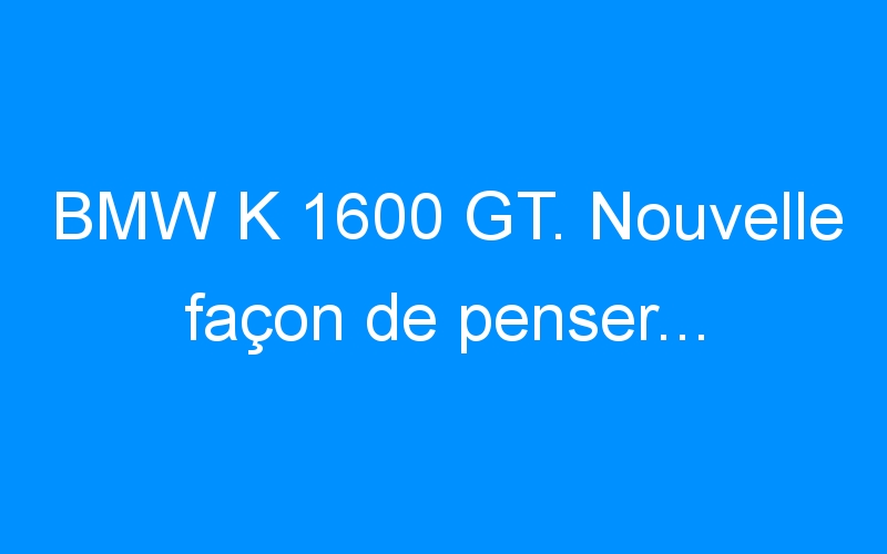 BMW K 1600 GT. Nouvelle façon de penser…
