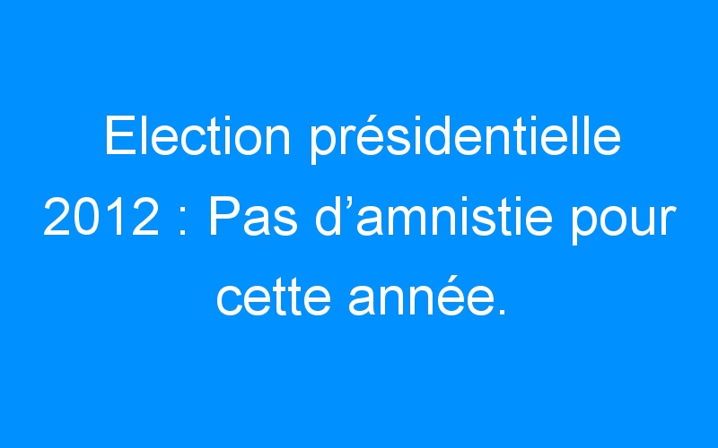 Election présidentielle 2012 : Pas d’amnistie pour cette année.