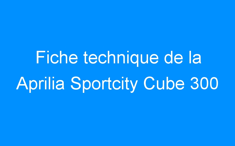 You are currently viewing Fiche technique de la Aprilia Sportcity Cube 300