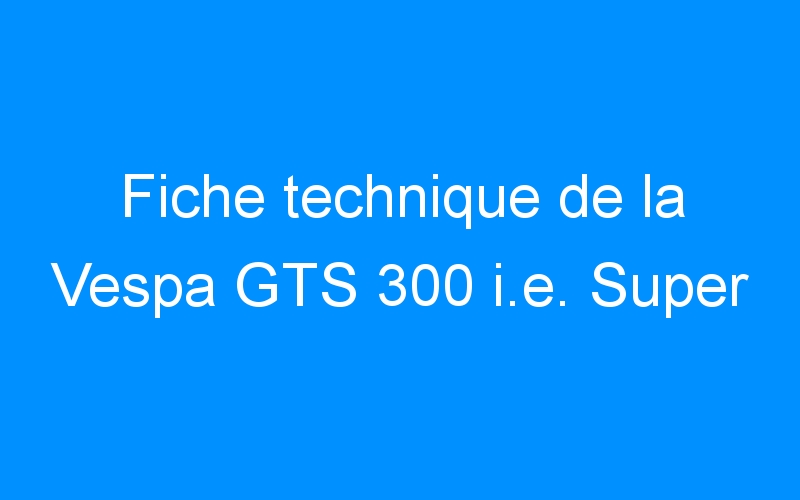 You are currently viewing Fiche technique de la Vespa GTS 300 i.e. Super