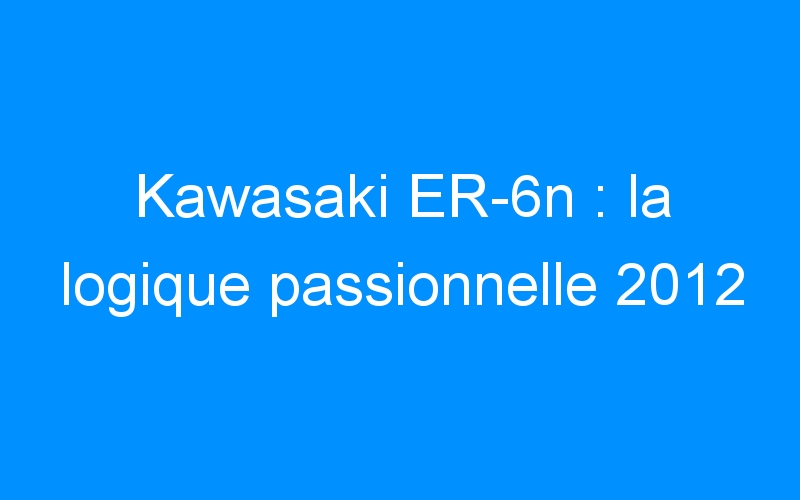 Kawasaki ER-6n : la logique passionnelle 2012