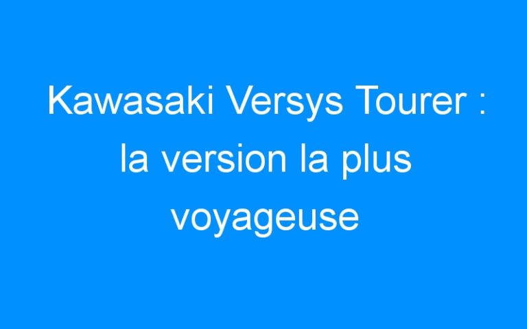 Kawasaki Versys Tourer : la version la plus voyageuse