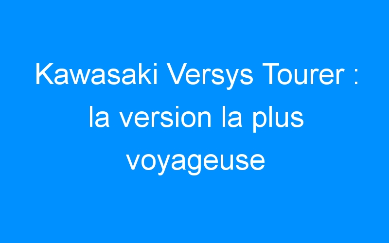 You are currently viewing Kawasaki Versys Tourer : la version la plus voyageuse