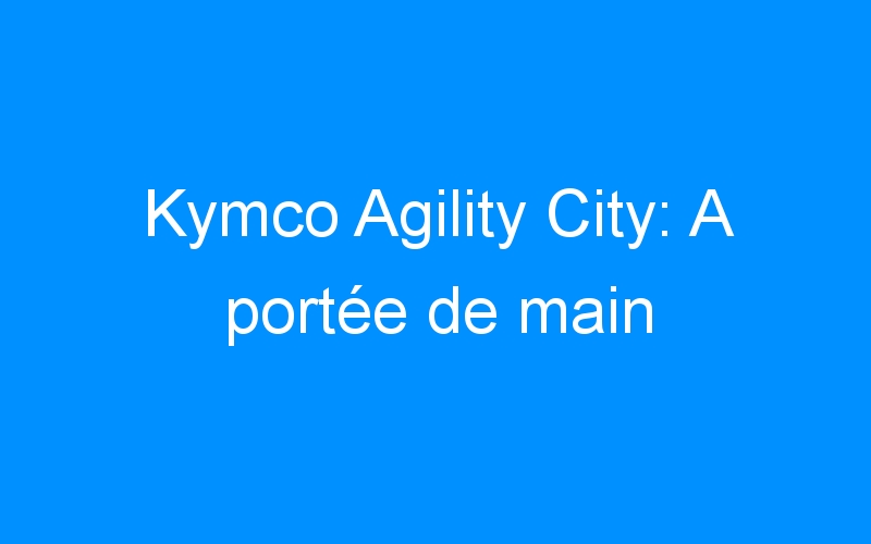 You are currently viewing Kymco Agility City: A portée de main