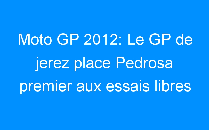 Moto GP 2012: Le GP de jerez place Pedrosa premier aux essais libres 2 et… Rossi deuxième!
