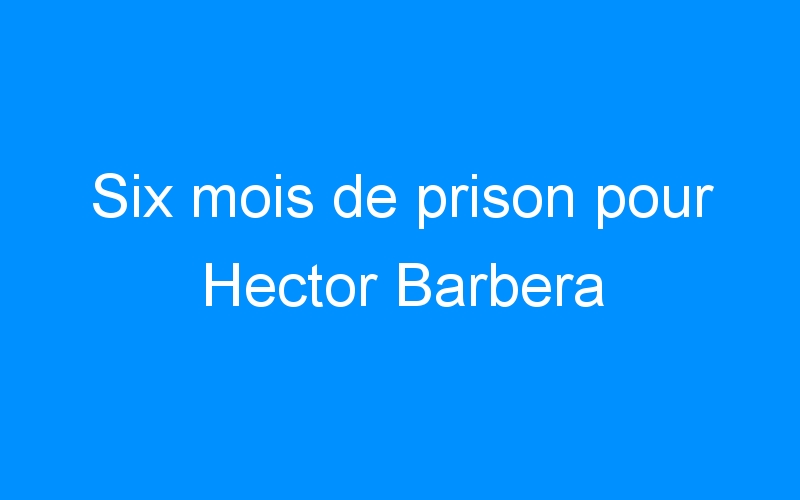 You are currently viewing Six mois de prison pour Hector Barbera