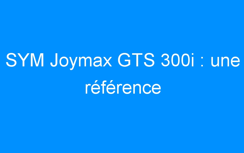 You are currently viewing SYM Joymax GTS 300i : une référence