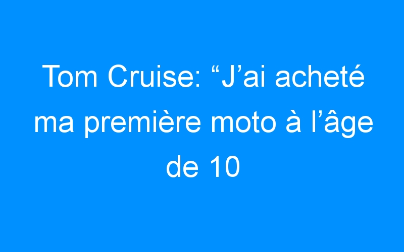 Tom Cruise: “J’ai acheté ma première moto à l’âge de 10 ans”
