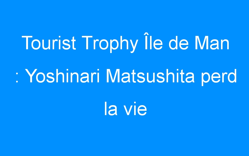 Tourist Trophy Île de Man : Yoshinari Matsushita perd la vie