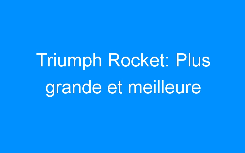 Triumph Rocket: Plus grande et meilleure