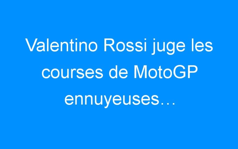 Valentino Rossi juge les courses de MotoGP ennuyeuses…