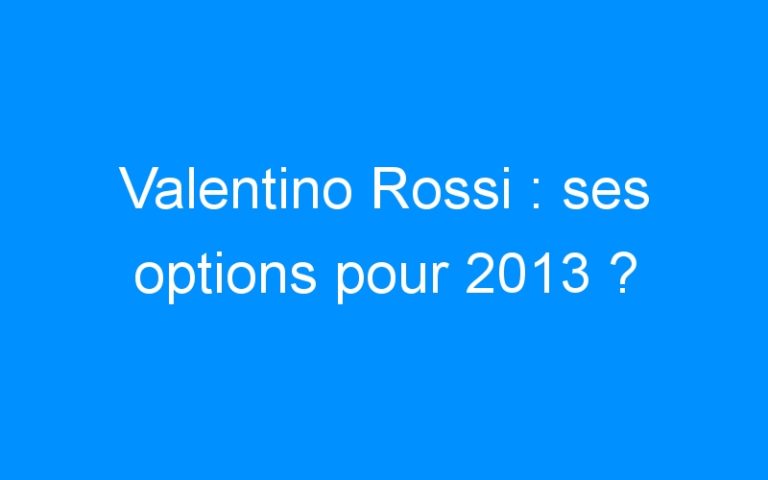 Valentino Rossi : ses options pour 2013 ?