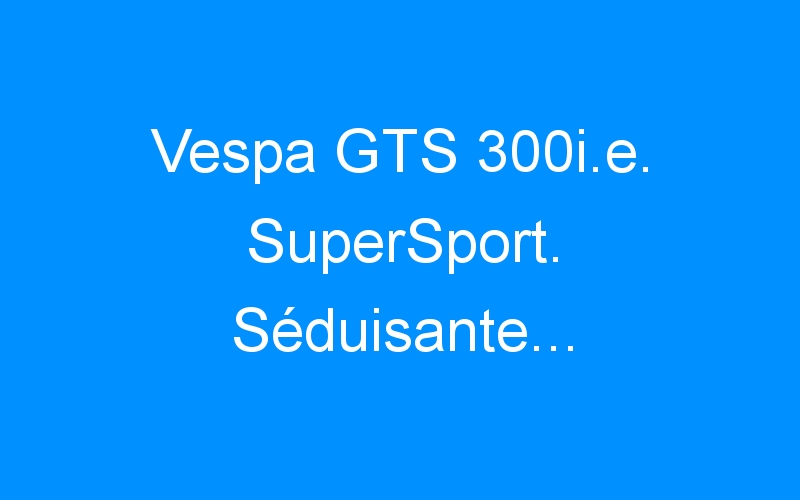 Vespa GTS 300i.e. SuperSport. Séduisante…