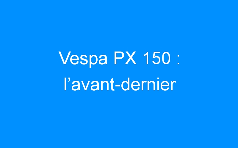 Vespa PX 150 : l’avant-dernier